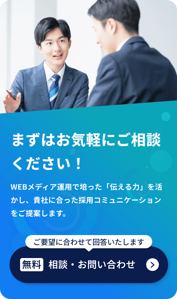 WEBメディア運用で培った「伝える力」を活かし、貴社に合った採用コミュニケーションをご提案します。まずはお気軽にご相談ください！ご要望に合わせて回答いたします [無料]相談・お問い合わせ